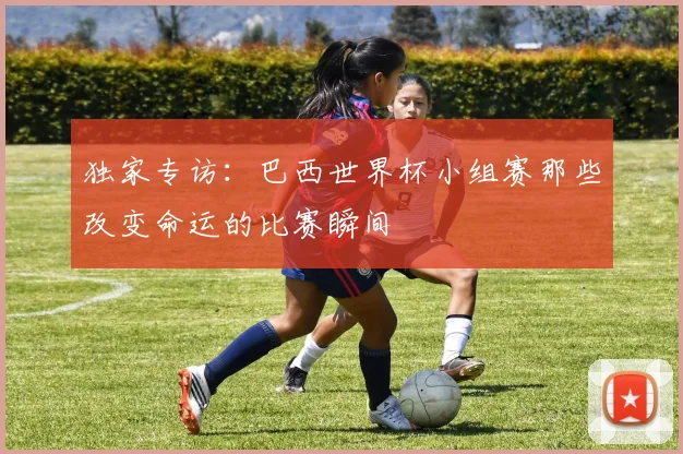 独家专访：巴西世界杯小组赛那些改变命运的比赛瞬间