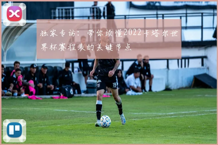 独家专访：带你读懂2022卡塔尔世界杯赛程表的关键节点