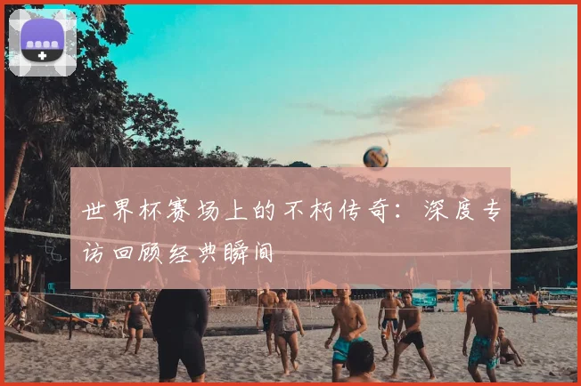 世界杯赛场上的不朽传奇:深度专访回顾经典瞬间