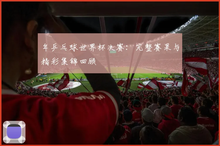 年乒乓球世界杯决赛：完整赛果与精彩集锦回顾