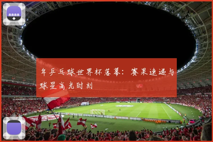 年乒乓球世界杯落幕：赛果速递与球星高光时刻