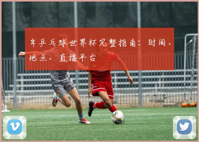 年乒乓球世界杯完整指南：时间、地点、直播平台