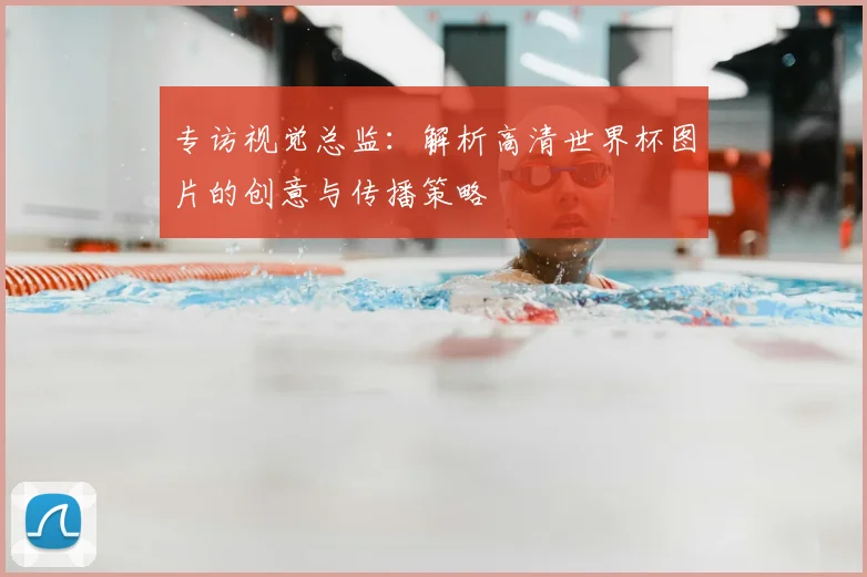 专访视觉总监:解析高清世界杯图片的创意与传播策略