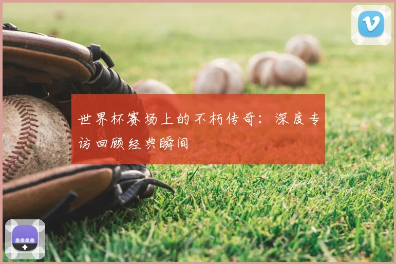 世界杯赛场上的不朽传奇:深度专访回顾经典瞬间