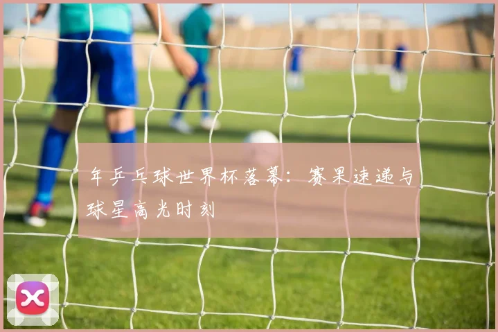 年乒乓球世界杯落幕：赛果速递与球星高光时刻
