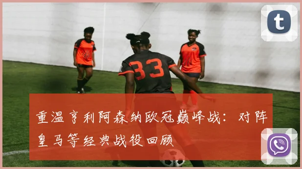 重温亨利阿森纳欧冠巅峰战：对阵皇马等经典战役回顾