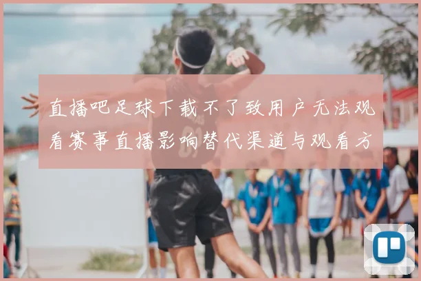 直播吧足球下载不了致用户无法观看赛事直播影响替代渠道与观看方法