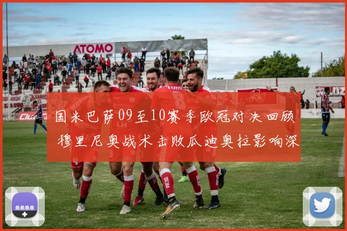 国米巴萨09至10赛季欧冠对决回顾 穆里尼奥战术击败瓜迪奥拉影响深远