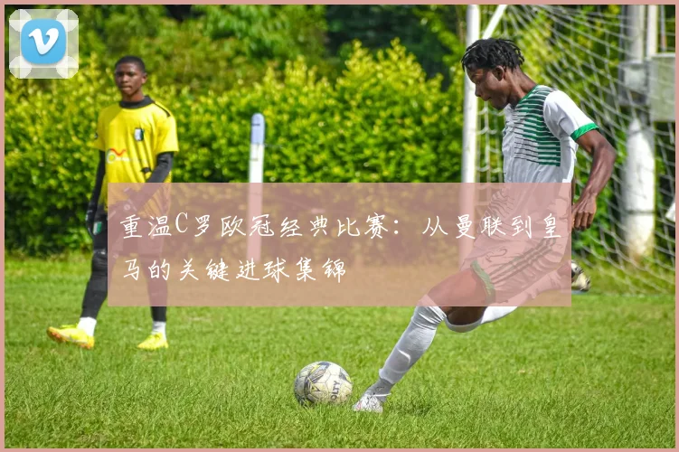 重温C罗欧冠经典比赛：从曼联到皇马的关键进球集锦